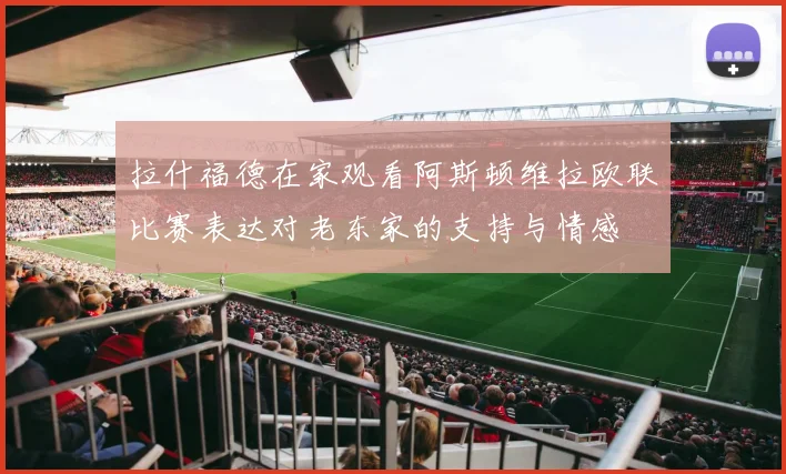 拉什福德在家观看阿斯顿维拉欧联比赛表达对老东家的支持与情感