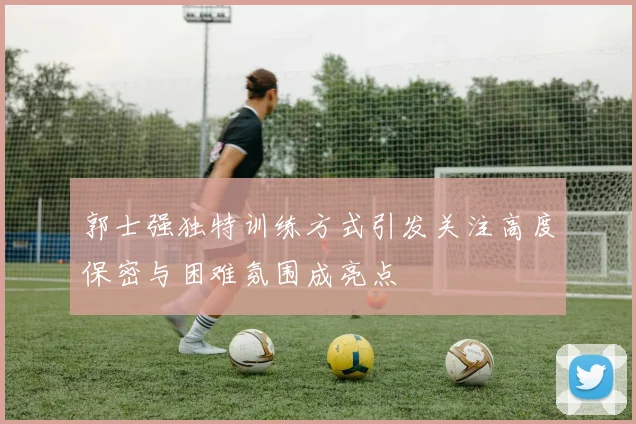 郭士强独特训练方式引发关注高度保密与困难氛围成亮点