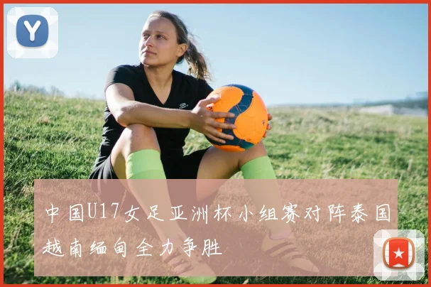 中国U17女足亚洲杯小组赛对阵泰国越南缅甸全力争胜