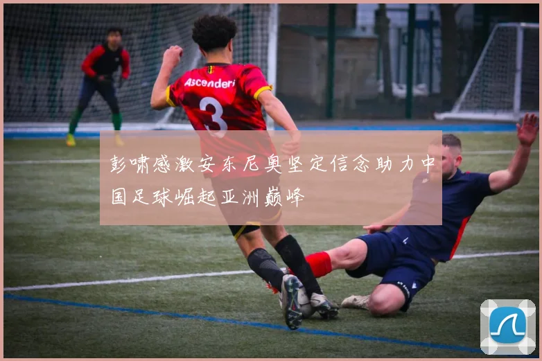 彭啸感激安东尼奥坚定信念助力中国足球崛起亚洲巅峰