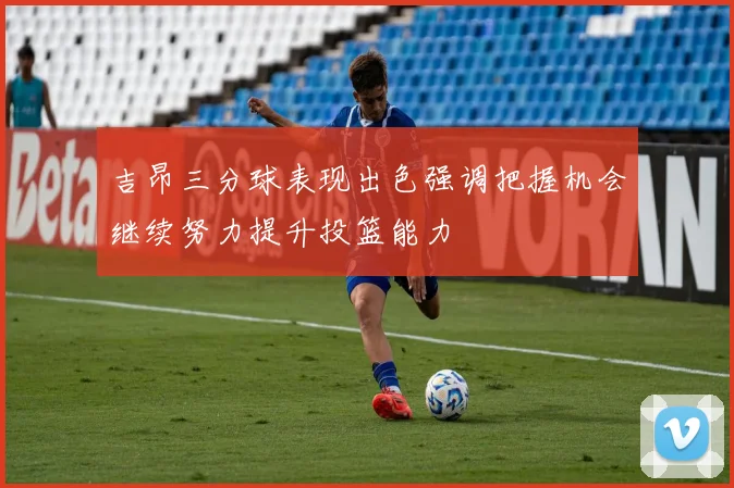 吉昂三分球表现出色强调把握机会继续努力提升投篮能力