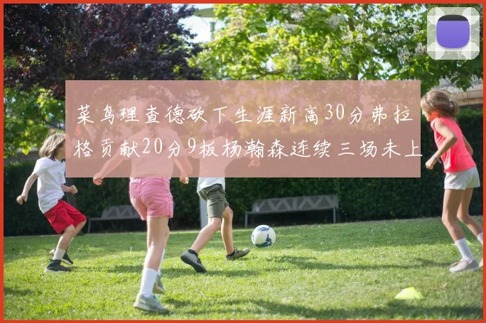 菜鸟理查德砍下生涯新高30分弗拉格贡献20分9板杨瀚森连续三场未上场