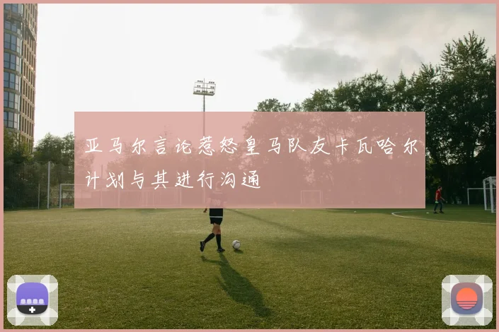 亚马尔言论惹怒皇马队友卡瓦哈尔计划与其进行沟通