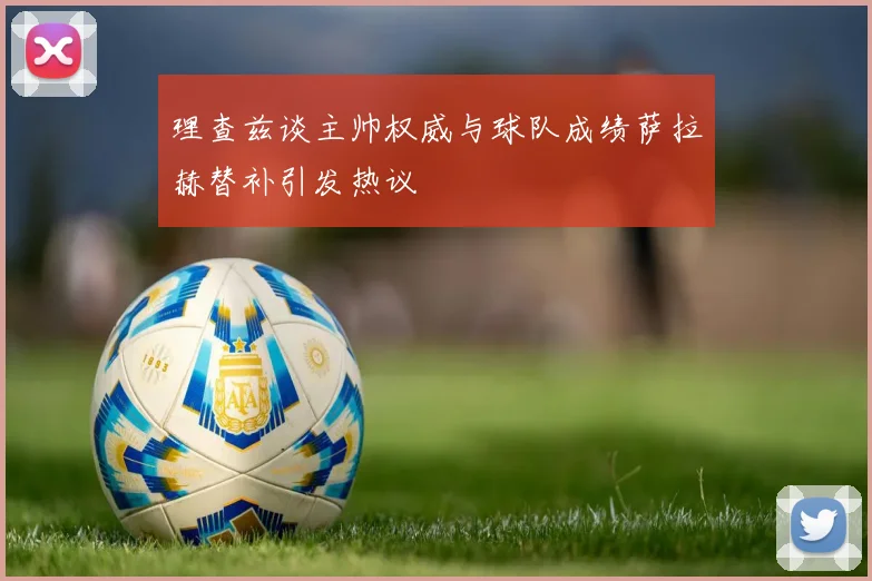 理查兹谈主帅权威与球队成绩萨拉赫替补引发热议