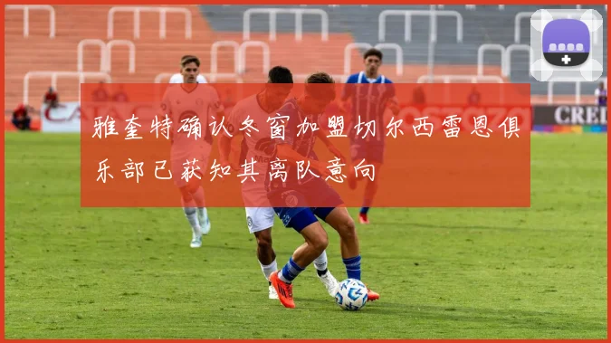 雅奎特确认冬窗加盟切尔西雷恩俱乐部已获知其离队意向