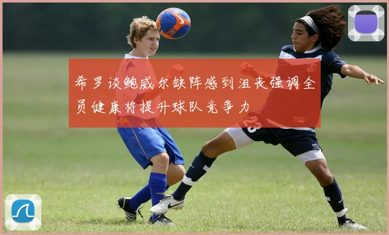希罗谈鲍威尔缺阵感到沮丧强调全员健康将提升球队竞争力
