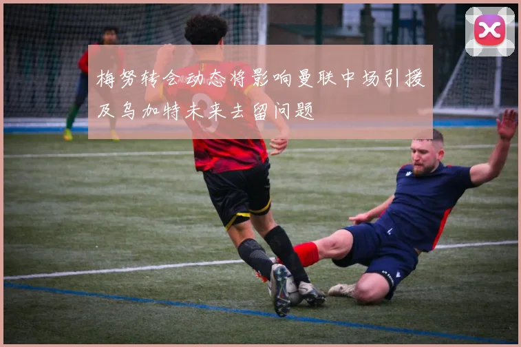 梅努转会动态将影响曼联中场引援及乌加特未来去留问题