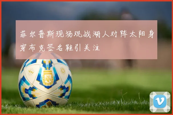 菲尔普斯现场观战湖人对阵太阳身穿布克签名鞋引关注