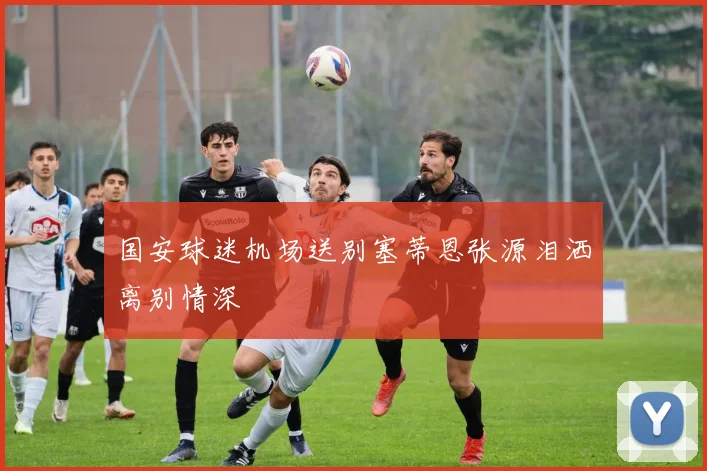 国安球迷机场送别塞蒂恩张源泪洒离别情深