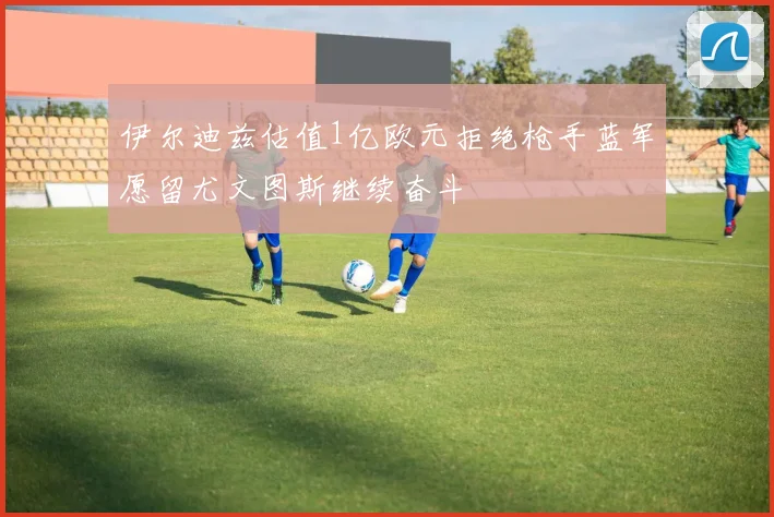 伊尔迪兹估值1亿欧元拒绝枪手蓝军愿留尤文图斯继续奋斗