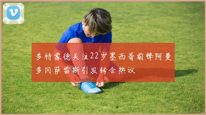 多特蒙德关注22岁墨西哥前锋阿曼多冈萨雷斯引发转会热议