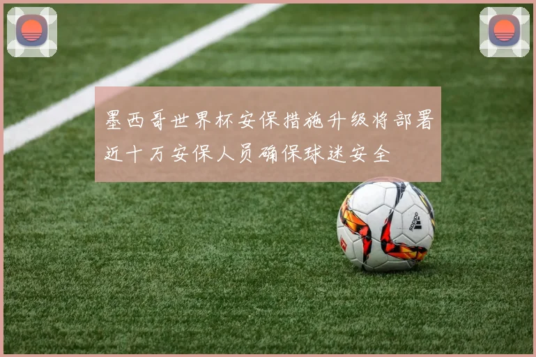 墨西哥世界杯安保措施升级将部署近十万安保人员确保球迷安全