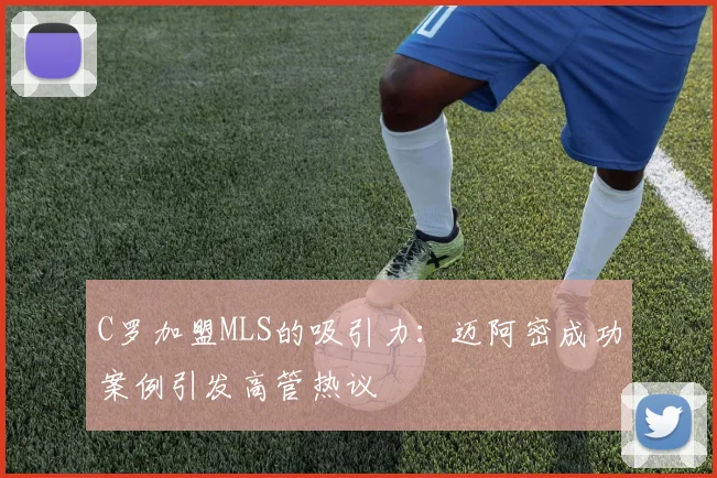 C罗加盟MLS的吸引力：迈阿密成功案例引发高管热议