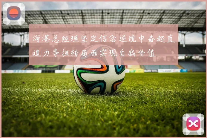 海港总经理坚定信念逆境中奋起直追力争扭转局面实现自我价值