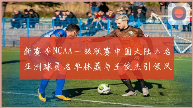 新赛季NCAA一级联赛中国大陆六名亚洲球员名单林葳与王俊杰引领风骚