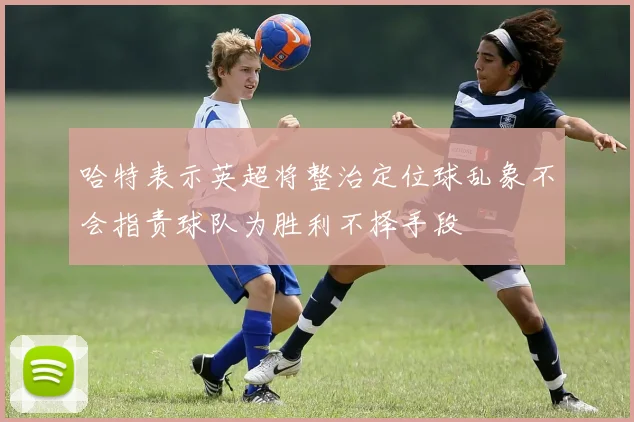 哈特表示英超将整治定位球乱象不会指责球队为胜利不择手段