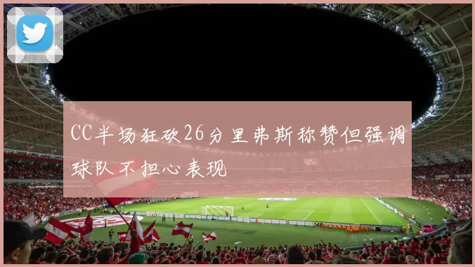 CC半场狂砍26分里弗斯称赞但强调球队不担心表现